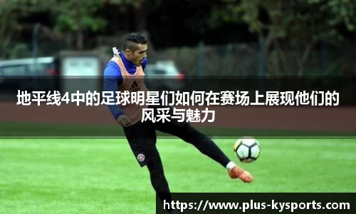 地平线4中的足球明星们如何在赛场上展现他们的风采与魅力